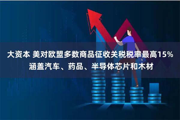 大资本 美对欧盟多数商品征收关税税率最高15% 涵盖汽车、药品、半导体芯片和木材