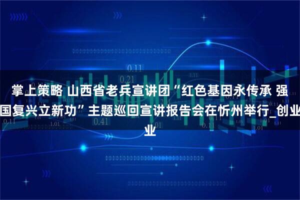 掌上策略 山西省老兵宣讲团“红色基因永传承 强国复兴立新功”主题巡回宣讲报告会在忻州举行_创业