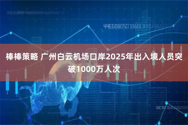 棒棒策略 广州白云机场口岸2025年出入境人员突破1000万人次