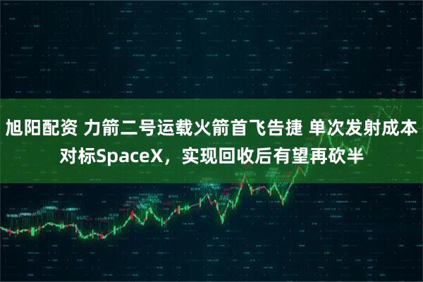 旭阳配资 力箭二号运载火箭首飞告捷 单次发射成本对标SpaceX，实现回收后有望再砍半