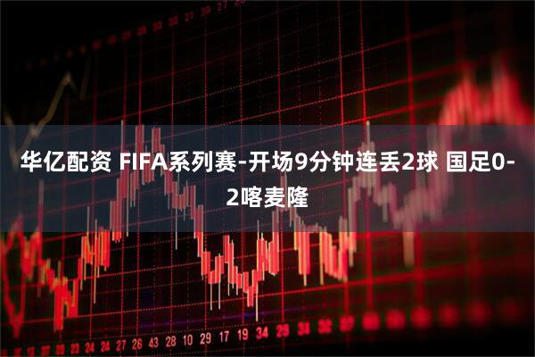 华亿配资 FIFA系列赛-开场9分钟连丢2球 国足0-2喀麦隆