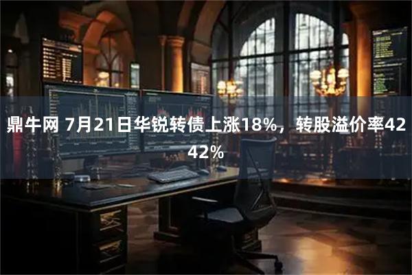 鼎牛网 7月21日华锐转债上涨18%，转股溢价率4242%