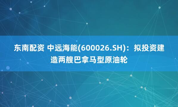 东南配资 中远海能(600026.SH)：拟投资建造两艘巴拿马型原油轮
