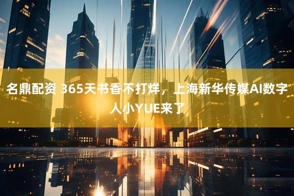 名鼎配资 365天书香不打烊，上海新华传媒AI数字人小YUE来了