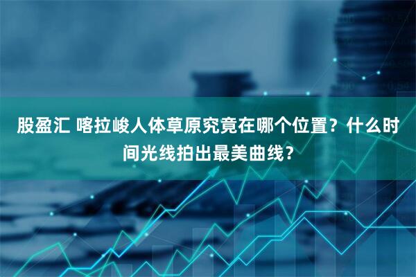 股盈汇 喀拉峻人体草原究竟在哪个位置？什么时间光线拍出最美曲线？