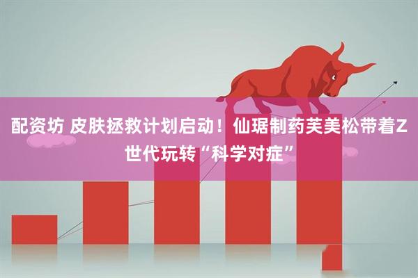 配资坊 皮肤拯救计划启动！仙琚制药芙美松带着Z世代玩转“科学对症”