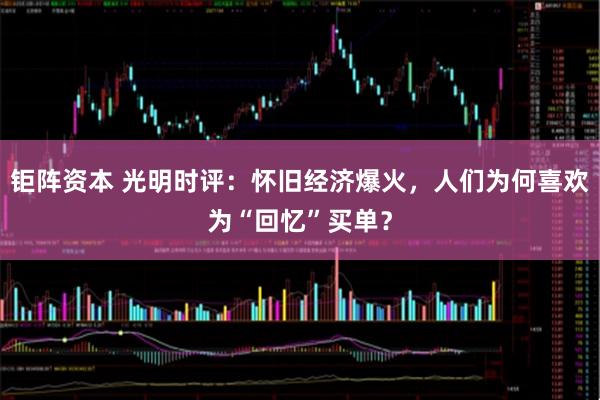 钜阵资本 光明时评：怀旧经济爆火，人们为何喜欢为“回忆”买单？