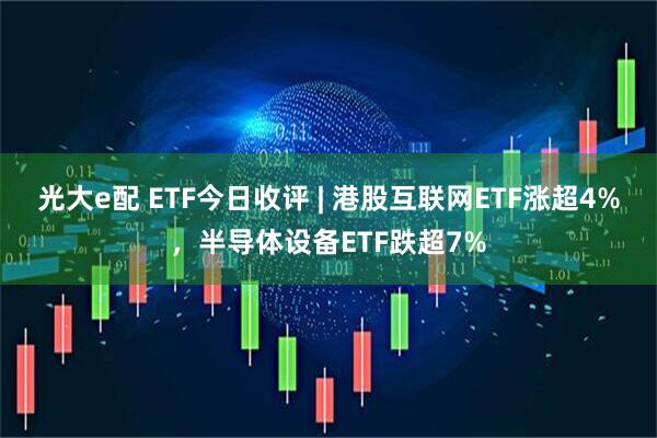 光大e配 ETF今日收评 | 港股互联网ETF涨超4%，半导体设备ETF跌超7%