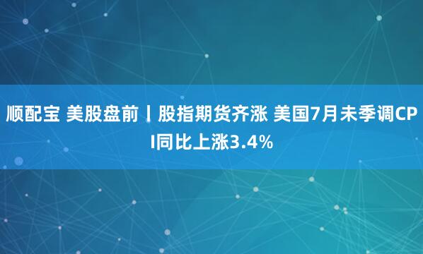 顺配宝 美股盘前丨股指期货齐涨 美国7月未季调CPI同比上涨3.4%