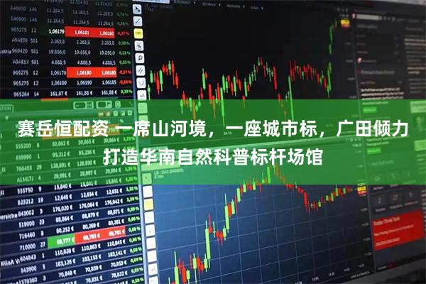 赛岳恒配资 一席山河境，一座城市标，广田倾力打造华南自然科普标杆场馆