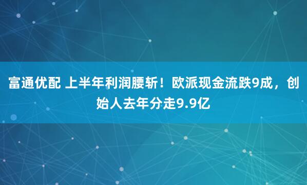 富通优配 上半年利润腰斩！欧派现金流跌9成，创始人去年分走9.9亿